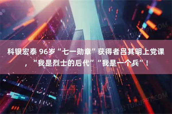 科银宏泰 96岁“七一勋章”获得者吕其明上党课，“我是烈士的后代”“我是一个兵”！