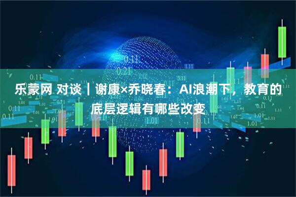 乐蒙网 对谈｜谢康×乔晓春：AI浪潮下，教育的底层逻辑有哪些改变