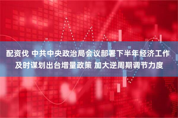 配资伐 中共中央政治局会议部署下半年经济工作 及时谋划出台增量政策 加大逆周期调节力度